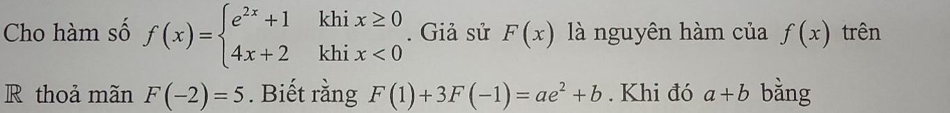 Cho hàm số f(x)=beginarrayl e^(2x)+1khix≥ 0 4x+2khix<0endarray.. Giả sử F(x) là nguyên hàm của f(x) trên 
R thoả mãn F(-2)=5. Biết rằng F(1)+3F(-1)=ae^2+b. Khi đó a+b bằng