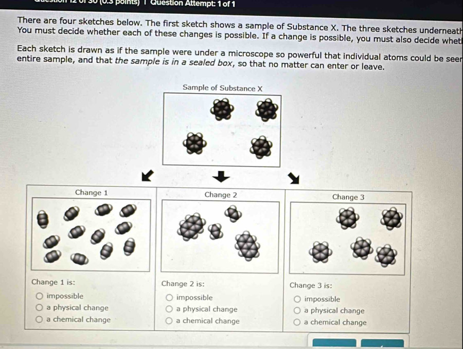 30 (0.3 points) 1 Question Attempt: 1 of 1
There are four sketches below. The first sketch shows a sample of Substance X. The three sketches underneath
You must decide whether each of these changes is possible. If a change is possible, you must also decide whet
Each sketch is drawn as if the sample were under a microscope so powerful that individual atoms could be seer
entire sample, and that the sample is in a sealed box, so that no matter can enter or leave.
Change 1 is: Change 2 is: Change 3 is:
impossible impossible impossible
a physical change a physical change a physical change
a chemical change a chemical change a chemical change