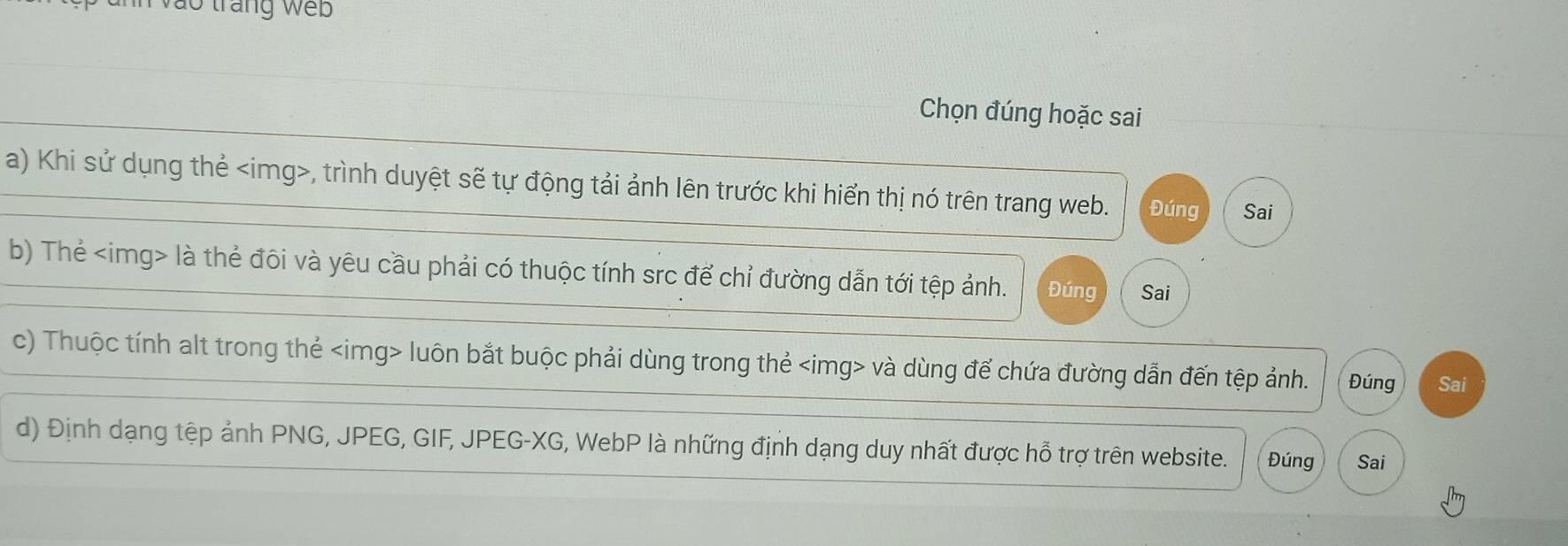 vào tráng web 
Chọn đúng hoặc sai 
a) Khi sử dụng thẻ , trình duyệt sẽ tự động tải ảnh lên trước khi hiển thị nó trên trang web. Đúng Sai 
b) Thẻ là thẻ đôi và yêu cầu phải có thuộc tính src để chỉ đường dẫn tới tệp ảnh. Đúng Sai 
c) Thuộc tính alt trong thẻ luôn bắt buộc phải dùng trong thẻ và dùng đế chứa đường dẫn đến tệp ảnh. Đúng Sai 
d) Định dạng tệp ảnh PNG, JPEG, GIF, JPEG - XG, WebP là những định dạng duy nhất được hỗ trợ trên website. Đúng Sai