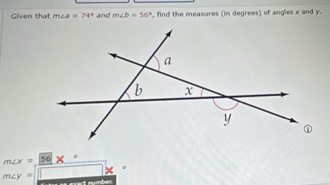 Given that m∠ a=74° and m∠ b=56° , find the measures (in degrees) of angles x and y.
m∠ x= 56
m∠ y=
exact numbes