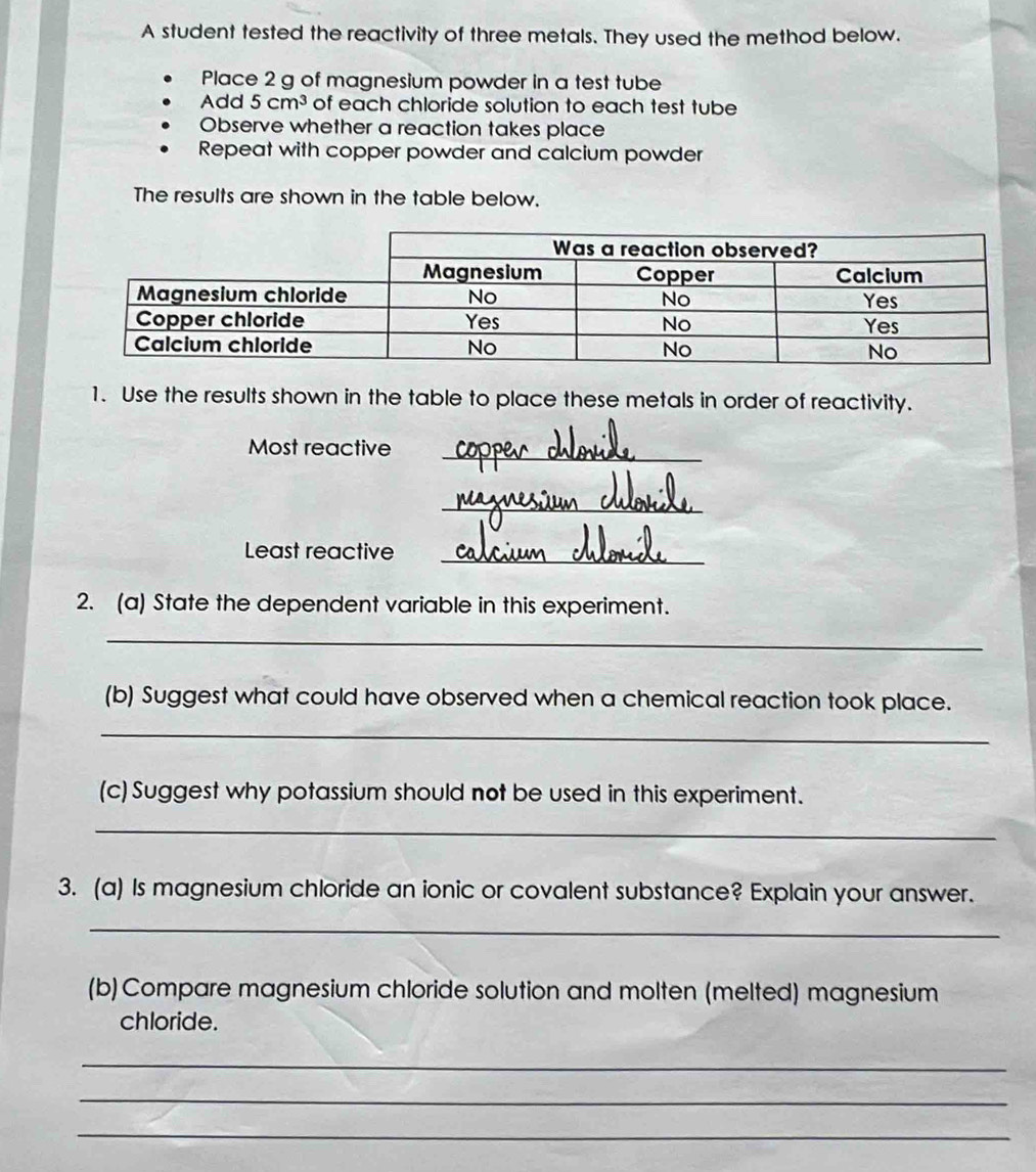 A student tested the reactivity of three metals. They used the method below. 
Place 2 g of magnesium powder in a test tube 
Add 5cm^3 of each chloride solution to each test tube 
Observe whether a reaction takes place 
Repeat with copper powder and calcium powder 
The results are shown in the table below. 
1. Use the results shown in the table to place these metals in order of reactivity. 
Most reactive_ 
_ 
Least reactive_ 
2. (a) State the dependent variable in this experiment. 
_ 
(b) Suggest what could have observed when a chemical reaction took place. 
_ 
(c) Suggest why potassium should not be used in this experiment. 
_ 
3. (a) Is magnesium chloride an ionic or covalent substance? Explain your answer. 
_ 
(b) Compare magnesium chloride solution and molten (melted) magnesium 
chloride. 
_ 
_ 
_