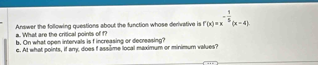 Answer the following questions about the function whose derivative is f'(x)=x^(-frac 1)5(x-4). 
a. What are the critical points of f? 
b. On what open intervals is f increasing or decreasing? 
c. At what points, if any, does f assume local maximum or minimum values?