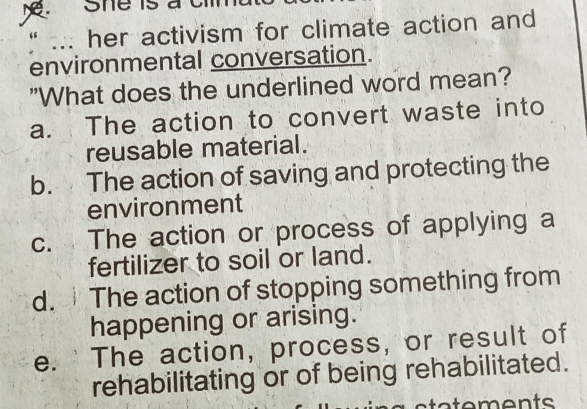 her activism for climate action and
environmental conversation.
"What does the underlined word mean?
a. The action to convert waste into
reusable material.
b. The action of saving and protecting the
environment
c. The action or process of applying a
fertilizer to soil or land.
d. The action of stopping something from
happening or arising.
e. 'The action, process, or result of
rehabilitating or of being rehabilitated.
sta tements