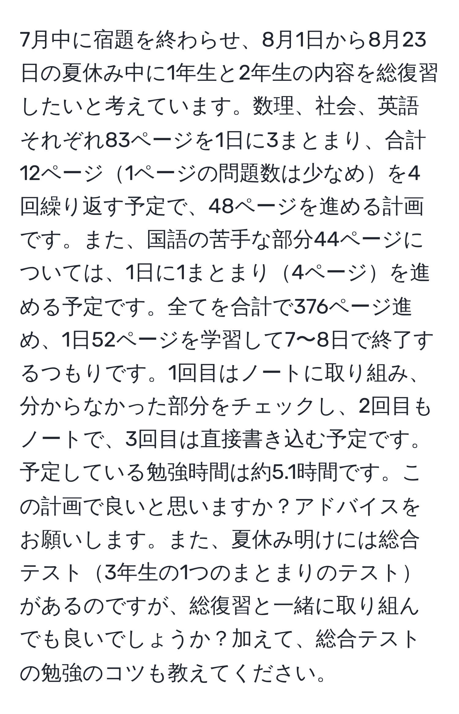 7月中に宿題を終わらせ、8月1日から8月23日の夏休み中に1年生と2年生の内容を総復習したいと考えています。数理、社会、英語それぞれ83ページを1日に3まとまり、合計12ページ1ページの問題数は少なめを4回繰り返す予定で、48ページを進める計画です。また、国語の苦手な部分44ページについては、1日に1まとまり4ページを進める予定です。全てを合計で376ページ進め、1日52ページを学習して7〜8日で終了するつもりです。1回目はノートに取り組み、分からなかった部分をチェックし、2回目もノートで、3回目は直接書き込む予定です。予定している勉強時間は約5.1時間です。この計画で良いと思いますか？アドバイスをお願いします。また、夏休み明けには総合テスト3年生の1つのまとまりのテストがあるのですが、総復習と一緒に取り組んでも良いでしょうか？加えて、総合テストの勉強のコツも教えてください。