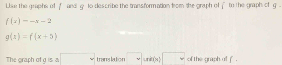 Use the graphs of f and g to describe the transformation from the graph of f to the graph of g.
f(x)=-x-2
g(x)=f(x+5)
The graph of g is a □ translation v unit(s) □ of the graph of f.