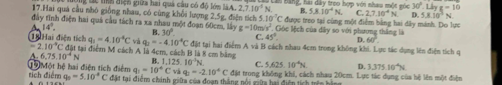 tuờng tác tính điện giữa hai quả câu có đô lớn làA. 2,7.10^(-5)N. u căn bằng, hai dãy treo hợp với nhau một góc 30° Lấy g=10
B. 5.8.10^(-4)N. C. 2,7.10^(-4)N. D. 5.8.10^(-5)N.
17.Hai quả cầu nhỏ giống nhau, có cùng khối lượng 2,5g, điện tích 5.10^(-7)C được treo tại cùng một điểm bằng hai dây mánh. Do lực
đây tĩnh điện hai quả cầu tách ra xa nhau một đoạn 60cm, lấy g=10m/s^2 , Góc lệch của dây so với phương thắng là
14°.
B. 30°.
C. 45°.
D. 60°.
18 Hai điện tích q_1=4.10^(-8)C và q_2=-4.10^(-8)C đặt tại hai điểm A và B cách nhau 4cm trong không khi. Lực tác dụng lên điện tích q
=2.10^(-9)C đặt tại điểm M cách A là 4cm, cách B là 8 cm bằng
A. 6,75.10^(-4)N B. 1,1 25.10^(-3)N.
C. 5.625.10^(-4)N. D. 3.375.10^(-4)N.
1 Một hệ hai điện tích điểm q_1=10^(-6)C và q_2=-2.10^(-6)C đặt trong không khí, cách nhau 20cm. Lực tác dụng của hệ lên một điện
tích điểm q_0=5.10^(-8)C đặt tại điểm chính giữa của đoạn thắng nổi giữa hai điện tích trên hằng