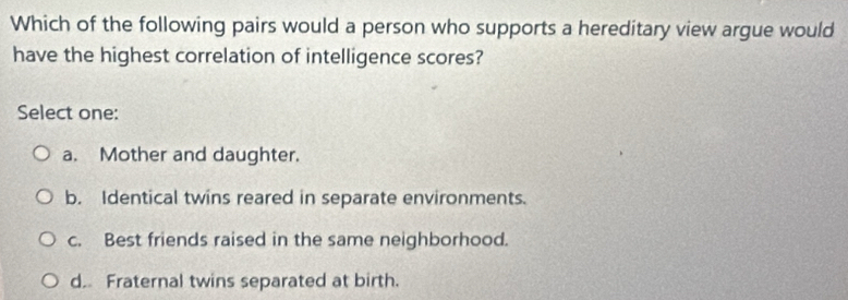 Which of the following pairs would a person who supports a hereditary view argue would
have the highest correlation of intelligence scores?
Select one:
a. Mother and daughter.
b. Identical twins reared in separate environments.
c. Best friends raised in the same neighborhood.
d. Fraternal twins separated at birth.