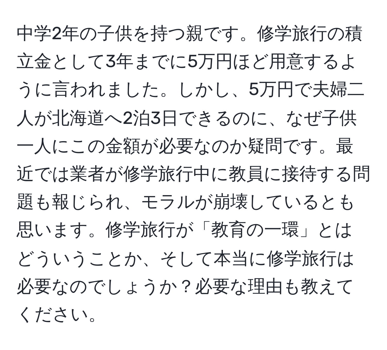 中学2年の子供を持つ親です。修学旅行の積立金として3年までに5万円ほど用意するように言われました。しかし、5万円で夫婦二人が北海道へ2泊3日できるのに、なぜ子供一人にこの金額が必要なのか疑問です。最近では業者が修学旅行中に教員に接待する問題も報じられ、モラルが崩壊しているとも思います。修学旅行が「教育の一環」とはどういうことか、そして本当に修学旅行は必要なのでしょうか？必要な理由も教えてください。