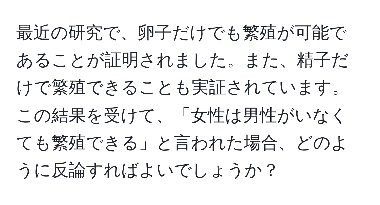 最近の研究で、卵子だけでも繁殖が可能であることが証明されました。また、精子だけで繁殖できることも実証されています。この結果を受けて、「女性は男性がいなくても繁殖できる」と言われた場合、どのように反論すればよいでしょうか？