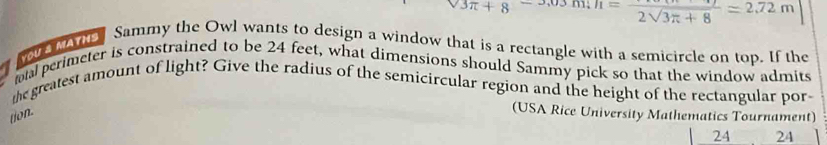 3π +8 m; h=frac 2sqrt(3π +8)=2.72m
MAra Sammy the Owl wants to design a window that is a rectangle with a semicircle on top. If the 
al perimeter is constrained to be 24 feet, what dimensions should Sammy pick so that the window admits 
the greatest amount of light? Give the radius of the semicircular region and the height of the rectangular por 
tion. 
(USA Rice University Mathematics Tournament) 
24 24