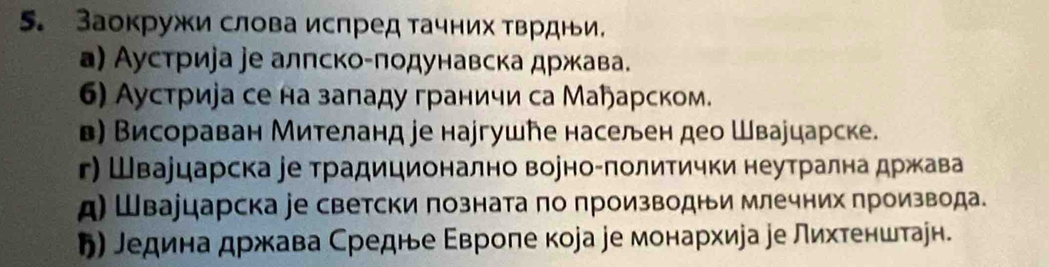 Заокружи слова испред тачних тврдни.
а) Аустриjа jе алπско-πодунавска држава.
6) Аустриіа се на заπаду граничи са Маарском.
в) Висораван Мителанд jе наjгушħе населен део Швауцарске.
г) Швауцарска ∫е традиционално воуно-πолитички неутрална држава
д) Швауцарска jе светски πозната πо πроизводни млечних производа.
り) ледина држава Средне Εвроπе кора jе монархира ре лихтенштаен.