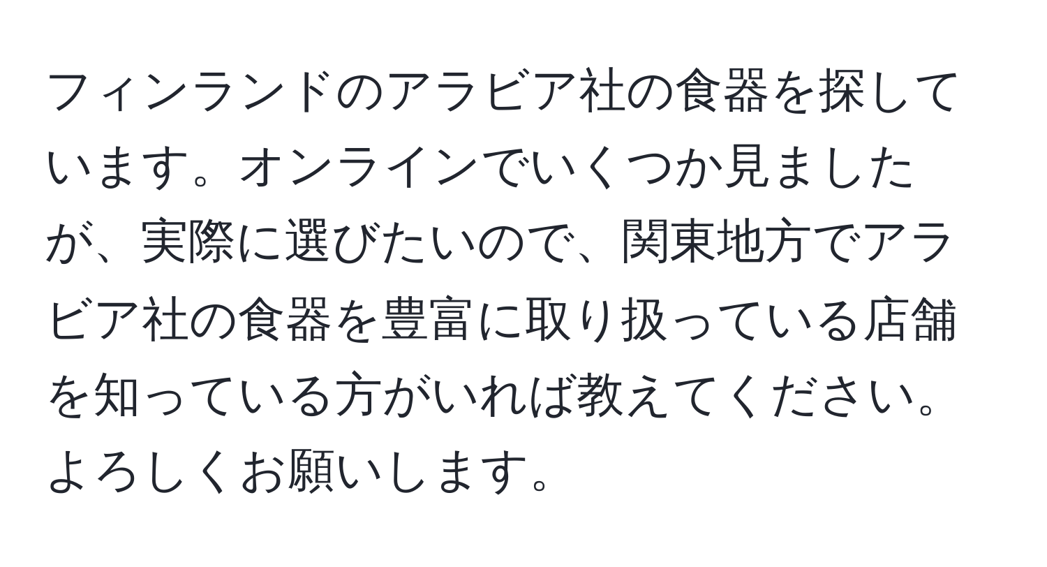 フィンランドのアラビア社の食器を探しています。オンラインでいくつか見ましたが、実際に選びたいので、関東地方でアラビア社の食器を豊富に取り扱っている店舗を知っている方がいれば教えてください。よろしくお願いします。