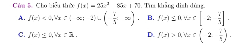 Cho biểu thức f(x)=25x^2+85x+70. Tìm khẳng định đúng.
A. f(x)<0</tex>, forall x∈ (-∈fty ;-2)∪ (- 7/5 ;+∈fty ). B. f(x)≤ 0, forall x∈ [-2;- 7/5 ].
C. f(x)≤ 0, forall x∈ R. D. f(x)>0, forall x∈ (-2;- 7/5 ).