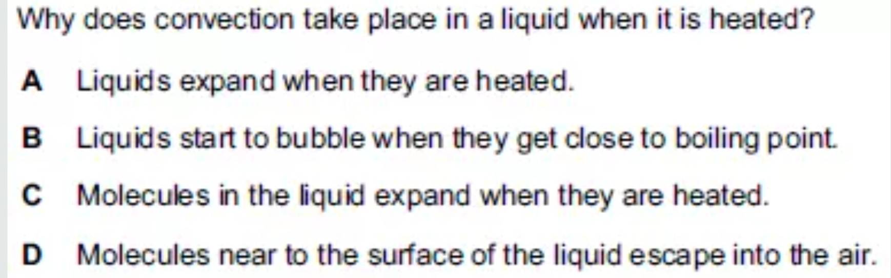 Why does convection take place in a liquid when it is heated?
A Liquid's expand when they are heated.
B Liquid's start to bubble when they get close to boiling point.
C Molecules in the liquid expand when they are heated.
D Molecules near to the surface of the liquid escape into the air.