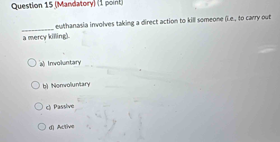 (Mandatory) (1 point)
_
euthanasia involves taking a direct action to kill someone (i.e., to carry out
a mercy killing).
a) Involuntary
b) Nonvoluntary
c) Passive
d) Active