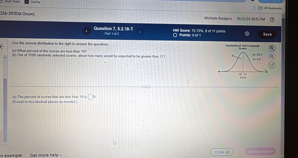 Stark State DaVita
All Bookmarks
026-29306 Orum) Michele Rodgers 10/21/24 10:15 PM
< Question 7, 5.2.18-T HW Score: 72.73%, 8 of 11 points
Part 1 of 2 Points: 0 of 1 Save
Use the normal distribution to the right to answer the questions. Standardized Test Composite
Q
(a) What percent of the scores are less than 19?
(b) Out of 1500 randomly selected scores, about how many would be expected to be greater than 21?
(a) The percent of scores that are less than 19 is  □ %
(Round to two decimal places as needed.)
n example Get more help £ Clear all Check answer