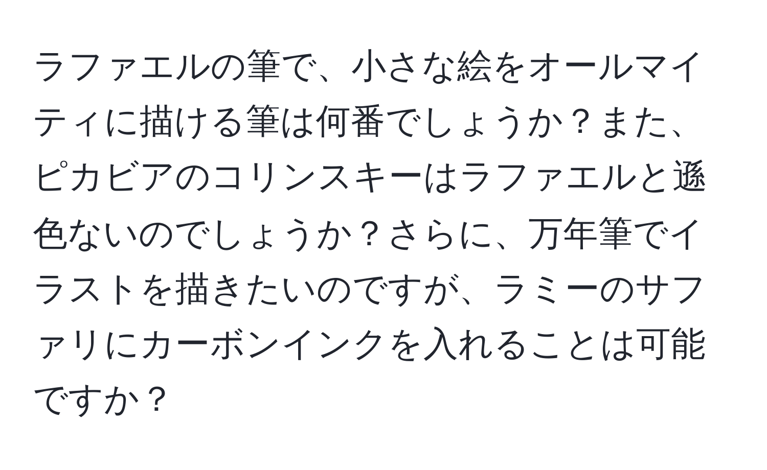 ラファエルの筆で、小さな絵をオールマイティに描ける筆は何番でしょうか？また、ピカビアのコリンスキーはラファエルと遜色ないのでしょうか？さらに、万年筆でイラストを描きたいのですが、ラミーのサファリにカーボンインクを入れることは可能ですか？