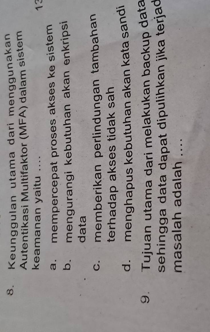 Keunggulan utama dari menggunakan
Autentikasi Multifaktor (MFA) dalam sistem
keamanan yaitu .... 13
a. mempercepat proses akses ke sistem
b. mengurangi kebutuhan akan enkripsi
data
c. memberikan perlindungan tambahan
terhadap akses tidak sah
d. menghapus kebutuhan akan kata sandi
9. Tujuan utama dari melakukan backup data
sehingga data dapat dipulihkan jika terjad
masalah adalah ....