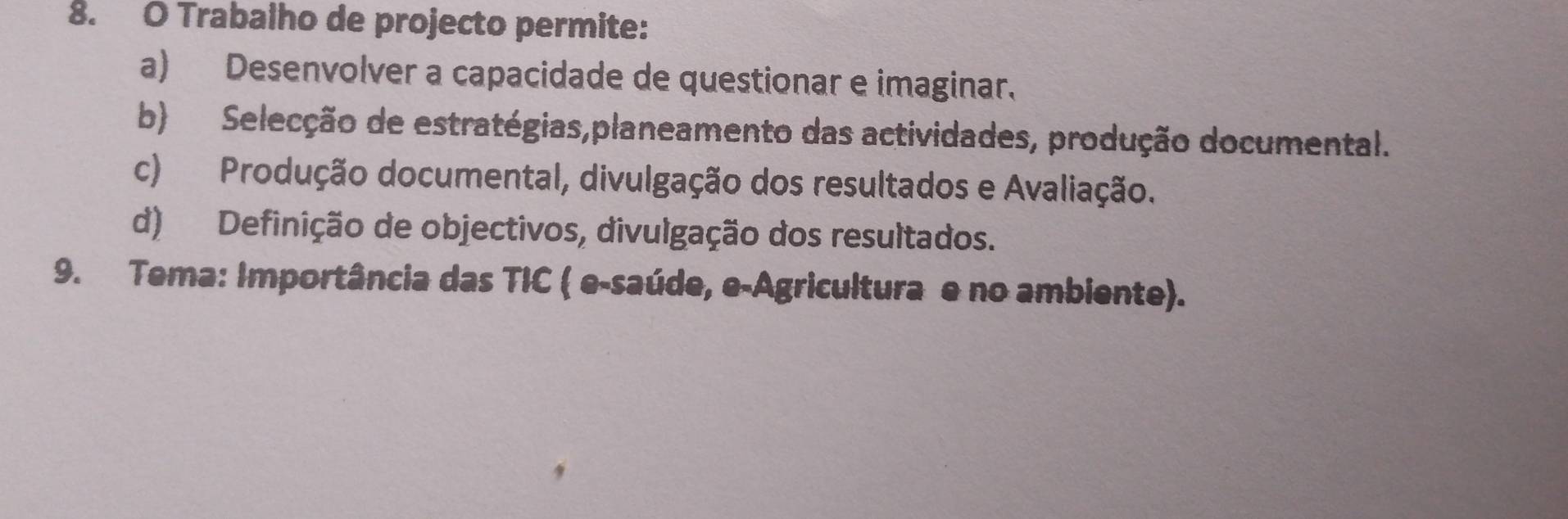 Trabalho de projecto permite:
a) Desenvolver a capacidade de questionar e imaginar.
b) Selecção de estratégias,planeamento das actividades, produção documental.
c) Produção documental, divulgação dos resultados e Avaliação.
d) Definição de objectivos, divulgação dos resultados.
9. Tema: Importância das TIC ( e-saúde, e-Agricultura e no ambiente).