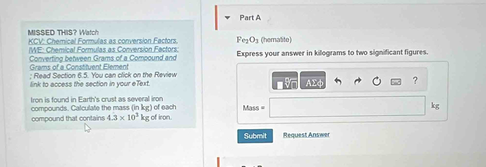 MISSED THIS？ Watch 
KCV: Chemical Formulas as conversion Factors, Fe_2O_3 (hematite) 
IWE: Chemical Formulas as Conversion Factors; 
Converting between Grams of a Compound and Express your answer in kilograms to two significant figures.
Grams of a Constituent Element 
; Read Section 6.5. You can click on the Review 
link to access the section in your eText. AΣφ 
? 
Iron is found in Earth's crust as several iron 
compounds. Calculate the mass (in kg) of each Mass = kg
compound that contains 4.3* 10^3kg of iron. 
Submit Request Answer