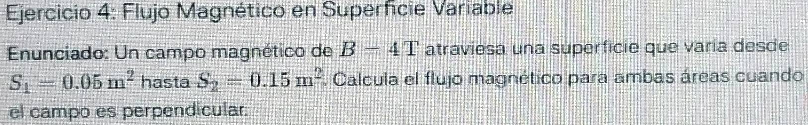 Flujo Magnético en Superficie Variable 
Enunciado: Un campo magnético de B=4T atraviesa una superficie que varía desde
S_1=0.05m^2 hasta S_2=0.15m^2. Calcula el flujo magnético para ambas áreas cuando 
el campo es perpendicular.