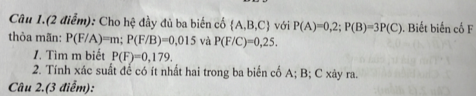 Câu 1.(2 điểm): Cho hệ đầy đủ ba biến cố  A,B,C với P(A)=0,2; P(B)=3P(C). Biết biến cố F 
thỏa mãn: P(F/A)=m; P(F/B)=0,015 và P(F/C)=0,25. 
1. Tìm m biết P(F)=0,179. 
2. Tính xác suất để có ít nhất hai trong ba biến cố A; B; C xảy ra. 
Câu 2.(3 điểm):