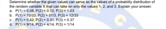 Determine whether the given values can serve as the values of a probability distribution of
the random variable X that can take on only the values 1, 2, and 3. Explain your answer.
a. P(1)=0.08, P(2)=0.12, P(3)=1.03
b. P(1)=10/33, P(2)=01/3, P(3)=12/33
C. P(1)=0.42, P(2)=0.31, P(3)=0.37
d. P(1)=9/14, P(2)=4/14, P(3)=1/14