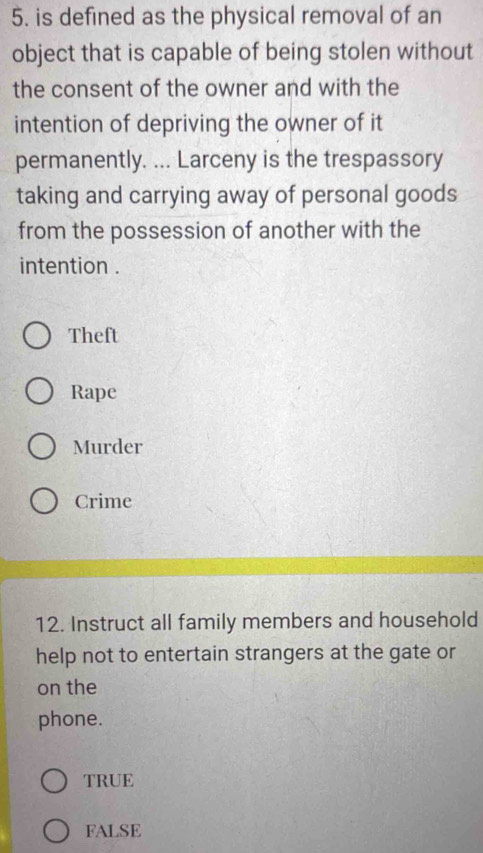 is defined as the physical removal of an
object that is capable of being stolen without
the consent of the owner and with the
intention of depriving the owner of it
permanently. ... Larceny is the trespassory
taking and carrying away of personal goods
from the possession of another with the
intention .
Theft
Rape
Murder
Crime
12. Instruct all family members and household
help not to entertain strangers at the gate or
on the
phone.
TRUE
FALSE