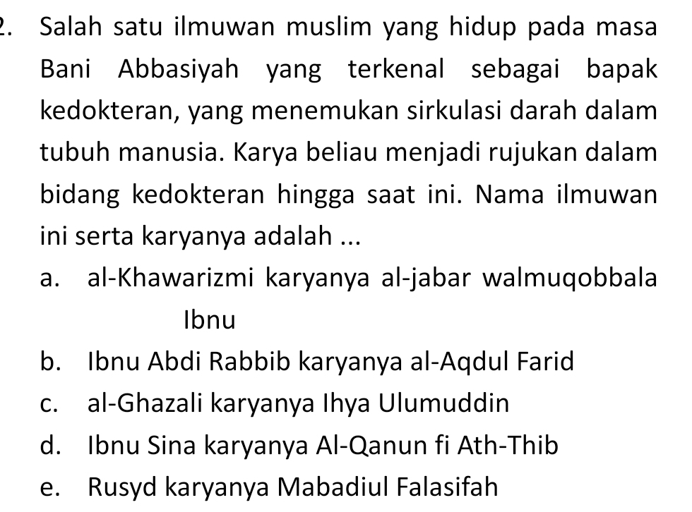 Salah satu ilmuwan muslim yang hidup pada masa
Bani Abbasiyah yang terkenal sebagai bapak
kedokteran, yang menemukan sirkulasi darah dalam
tubuh manusia. Karya beliau menjadi rujukan dalam
bidang kedokteran hingga saat ini. Nama ilmuwan
ini serta karyanya adalah ...
a. al-Khawarizmi karyanya al-jabar walmuqobbala
Ibnu
b. Ibnu Abdi Rabbib karyanya al-Aqdul Farid
c. al-Ghazali karyanya Ihya Ulumuddin
d. Ibnu Sina karyanya Al-Qanun fi Ath-Thib
e. Rusyd karyanya Mabadiul Falasifah