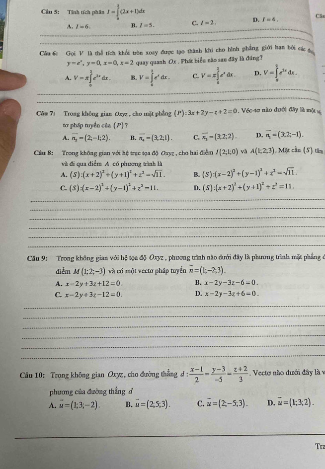 Tính tích phân I=∈tlimits _0^(2(2x+1)dx
A. I=6. B. I=5. C. I=2. D. I=4. Câ
_
Câu 6: Gọi V là thể tích khối tròn xoay được tạo thành khi cho hình phẳng giới hạn bởi các đ
y=e^x),y=0,x=0,x=2 quay quanh Ox . Phát biểu nào sau đây là đúng?
A. V=π ∈tlimits _0^(2e^2x)dx. B. V=∈tlimits _0^(2e^x)dx. C. V=π ∈tlimits _0^(2e^x)dx. D. V=∈tlimits _0^(2e^2x)dx.
_
_
Câu 7: Trong không gian Oxyz , cho mặt phẳng (P):3x+2y-z+2=0. Véc-tơ nào dưới đây là một v
tơ pháp tuyến của (P)?
A. overline n_2=(2;-1;2). B. overline n_4=(3;2;1). C. overline n_3=(3;2;2). D. vector n_1=(3;2;-1).
Câu 8: Trong không gian với hệ trục tọa độ Oxyz , cho hai điểm I(2;1;0) và A(1;2;3) Mặt cầu (S) tâm
và đi qua điểm A có phương trình là
A. (S):(x+2)^2+(y+1)^2+z^2=sqrt(11). B. (S):(x-2)^2+(y-1)^2+z^2=sqrt(11).
C. (S):(x-2)^2+(y-1)^2+z^2=11. D. (S):(x+2)^2+(y+1)^2+z^2=11.
_
_
_
_
_
_
Câu 9: Trong không gian với hệ tọa độ Oxyz , phương trình nào dưới đây là phương trình mặt phẳng ở
điểm M(1;2;-3) và có một vectơ pháp tuyến vector n=(1;-2;3).
B.
A. x-2y+3z+12=0. x-2y-3z-6=0
D.
C. x-2y+3z-12=0. x-2y-3z+6=0.
_
_
_
_
_
_
Câu 10: Trong không gian Oxyz , cho đường thẳng d :  (x-1)/2 = (y-3)/-5 = (z+2)/3 . Vectơ nào dưới đây là v
phương của đường thẳng d
A. vector u=(1;3;-2). B. vector u=(2;5;3). C. vector u=(2;-5;3). D. overline u=(1;3;2).
_
Tra