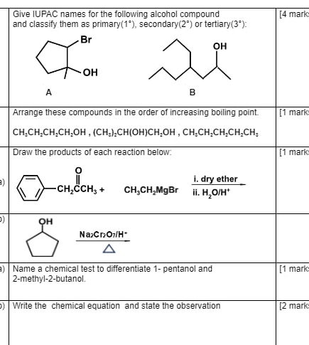 Give IUPAC names for the following alcohol compound [4 mark: 
and classify them as primary (1°), secondary (2°) or tertia ry(3°)
Br 
OH 
A 
B 
Arrange these compounds in the order of increasing boiling point. [1 mark
CH_3CH_2CH_2CH_2OH, (CH_3)_2CH(OH)CH_2OH, CH_3CH_2CH_2CH_3
Draw the products of each reaction below: [1 mark
^-_-CH_2CCH_3+ CH_3CH_2MgBrfrac I.dryetherli.H_2O/H^+
1 beginarrayr 9H □ endarray  (Nactonit^.)/△  
Name a chemical test to differentiate 1- pentanol and [1 mark 
2-methyl-2-butanol. 
Write the chemical equation and state the observation [2 mark: