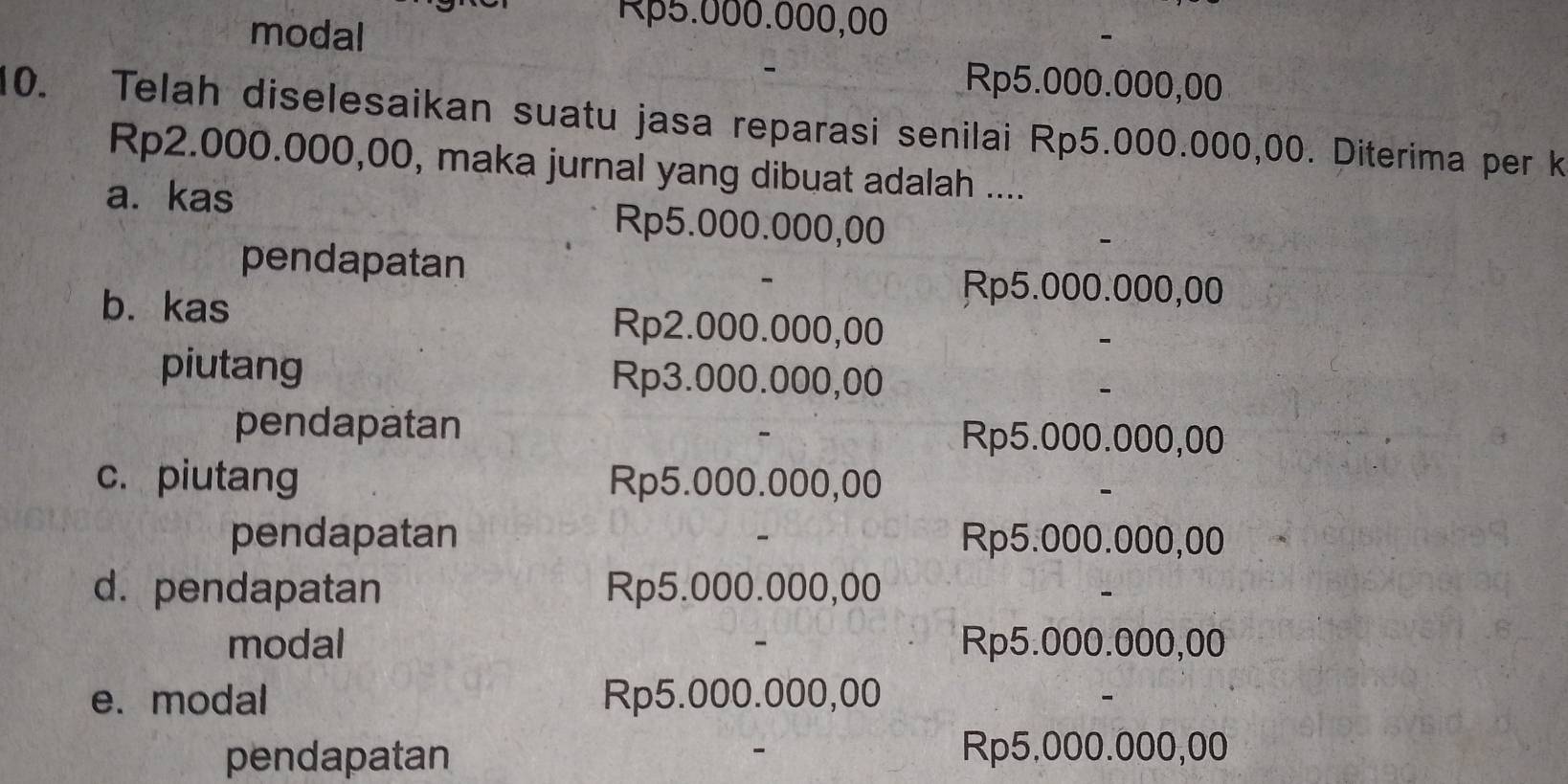 modal
Rp5.000.000,00
Rp5.000.000,00
10. Telah diselesaikan suatu jasa reparasi senilai Rp5.000.000,00. Diterima per k
Rp2.000.000,00, maka jurnal yang dibuat adalah ....
a. kas Rp5.000.000,00
pendapatan
Rp5.000.000,00
b. kas Rp2.000.000,00
piutang Rp3.000.000,00
pendapatan Rp5.000.000,00
c. piutang Rp5.000.000,00
pendapatan Rp5.000.000,00
d. pendapatan Rp5.000.000,00
modal Rp5.000.000,00
e. modal Rp5.000.000,00
pendapatan Rp5.000.000,00