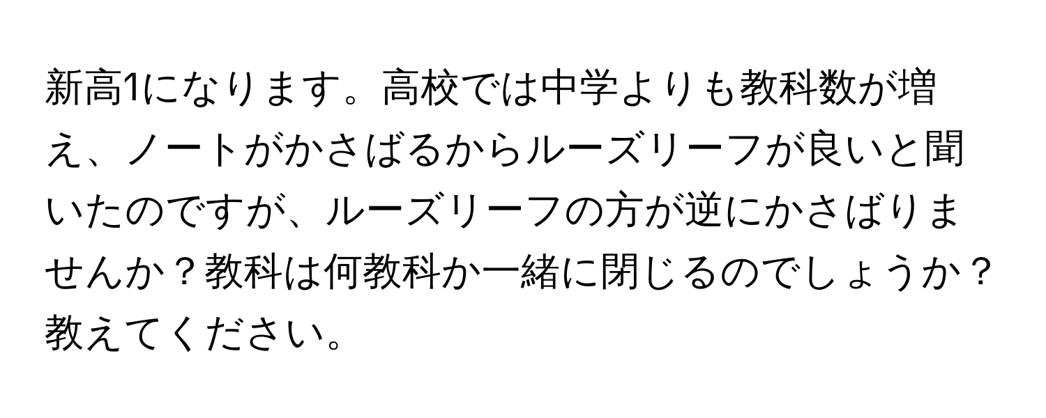 新高1になります。高校では中学よりも教科数が増え、ノートがかさばるからルーズリーフが良いと聞いたのですが、ルーズリーフの方が逆にかさばりませんか？教科は何教科か一緒に閉じるのでしょうか？教えてください。