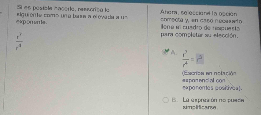 Si es posible hacerlo, reescriba lo Ahora, seleccione la opción
siguiente como una base a elevada a un correcta y, en caso necesario,
exponente. llene el cuadro de respuesta
 r^7/r^4 
para completar su elección.
A.  r^7/r^4 =r^3
(Escriba en notación
exponencial con
exponentes positivos).
B. La expresión no puede
simplificarse.