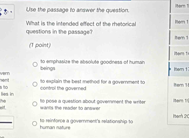 Item 1 
Use the passage to answer the question. 
What is the intended effect of the rhetorical Item 1 
questions in the passage? 
Item 1 
(1 point) 
Item 1 
to emphasize the absolute goodness of human 
beings Item 1 
vern 
nent to explain the best method for a government to 
s to control the governed Item 18 
lies in 
he to pose a question about government the writer Item 1 
elf. wants the reader to answer 
Item 20 
to reinforce a government's relationship to 
human nature