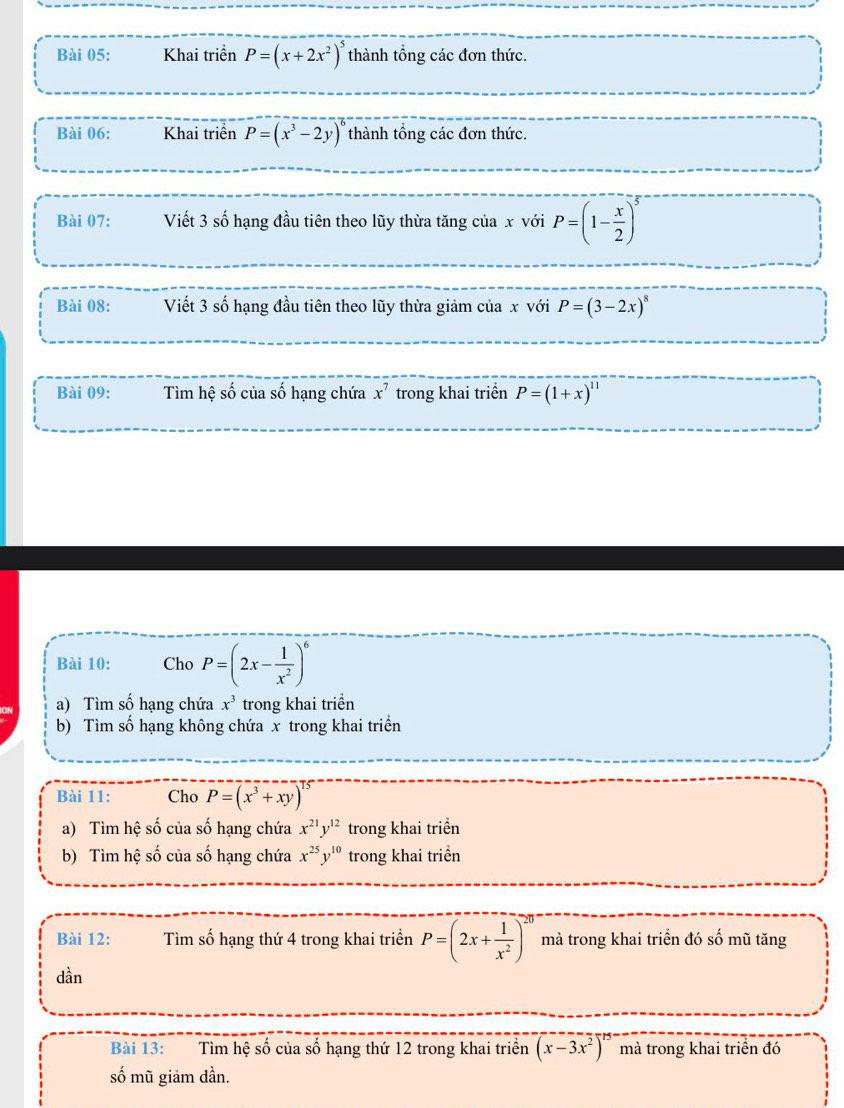 Khai triển P=(x+2x^2)^5 thành tổng các đơn thức. 
Bài 06: Khai triển P=(x^3-2y)^6 thành tổng các đơn thức. 
Bài 07: Viết 3 số hạng đầu tiên theo lũy thừa tăng của x với P=(1- x/2 )^5
Bài 08: Viết 3 số hạng đầu tiên theo lũy thừa giảm của x với P=(3-2x)^8
Bài 09: Tìm hệ số của số hạng chứa x^7 trong khai triển P=(1+x)^11
Bài 10: Cho P=(2x- 1/x^2 )^6
a) Tìm số hạng chứa x^3 trong khai triển 
b) Tìm số hạng không chứa x trong khai triển 
Bài 11: Cho P=(x^3+xy)^15
a) Tìm hệ số của số hạng chứa x^(21)y^(12) trong khai triển 
b) Tìm hệ số của số hạng chứa x^(25)y^(10) trong khai triển 
Bài 12: Tìm số hạng thứ 4 trong khai triển P=(2x+ 1/x^2 )^20 mà trong khai triển đó số mũ tăng 
dần 
Bài 13: Tìm hệ số của số hạng thứ 12 trong khai triển (x-3x^2)^15 mà trong khai triển đó 
số mũ giảm dần.