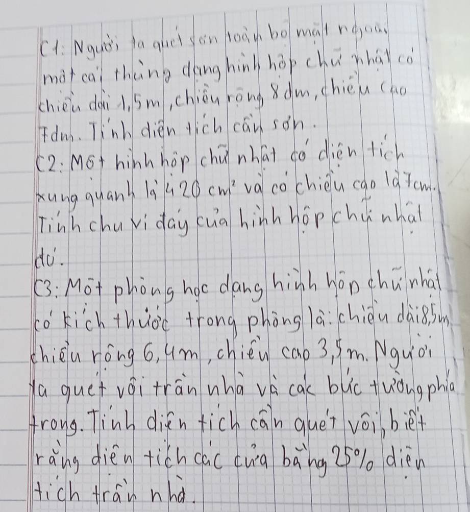 C1: Nquòi fa ghei gèn toàù bo màireoa 
màtcai thèng dōng hin hōp chushái cò 
chièn dài i, sm, chiǒu rōngàm, chiéu (ho 
Idm. Tinh dién tich cāi son. 
(2: MSt hinh hop chú nhái do dién tich 
Xung quanh là 420cm^2 va co chièu cao là7cm 
Tinh chuvi day cua hinh hopchc whai 
do. 
(3: Mot phòng hoc dang hinh hōn chuwhà 
to kich thuoc trong phòng la. chièu dàig(sun 
chièiu ròng 6, um, chién cao 3, 9m. Nquo 
Ya quet vái tran whàvè cac blc tuòngphlc 
frong. Tinh difn fich cāin quet voi biet 
ràing dieén tich cac twà bāng 25% dièn 
tich tran nha.