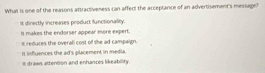 What is one of the reasons attractiveness can affect the acceptance of an advertisement's message?
It directly increases product functionality.
It makes the endorser appear more expert.
It reduces the overall cost of the ad campaign.
It influences the ad's placement in media.
It draws attention and enhances likeability.