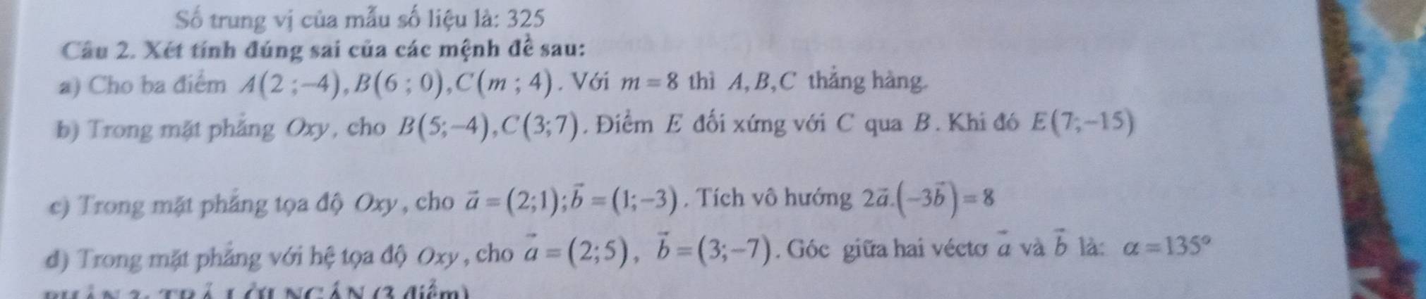 Số trung vị của mẫu số liệu là: 325 
Câu 2. Xét tính đúng sai của các mệnh đề sau: 
a) Cho ba điểm A(2;-4), B(6;0), C(m;4). Với m=8 thì A, B, C thẳng hàng. 
b) Trong mặt phẳng Oxy, cho B(5;-4), C(3;7). Điểm E đối xứng với C qua B. Khi đó E(7;-15)
c) Trong mặt phẳng tọa độ Oxy , cho vector a=(2;1); vector b=(1;-3). Tích vô hướng 2vector a.(-3vector b)=8
d) Trong mặt phẳng với hệ tọa độ Oxy , cho vector a=(2;5), vector b=(3;-7). Góc giữa hai vécto = và vector b là: alpha =135°
Lớ ngán (3 điểm)