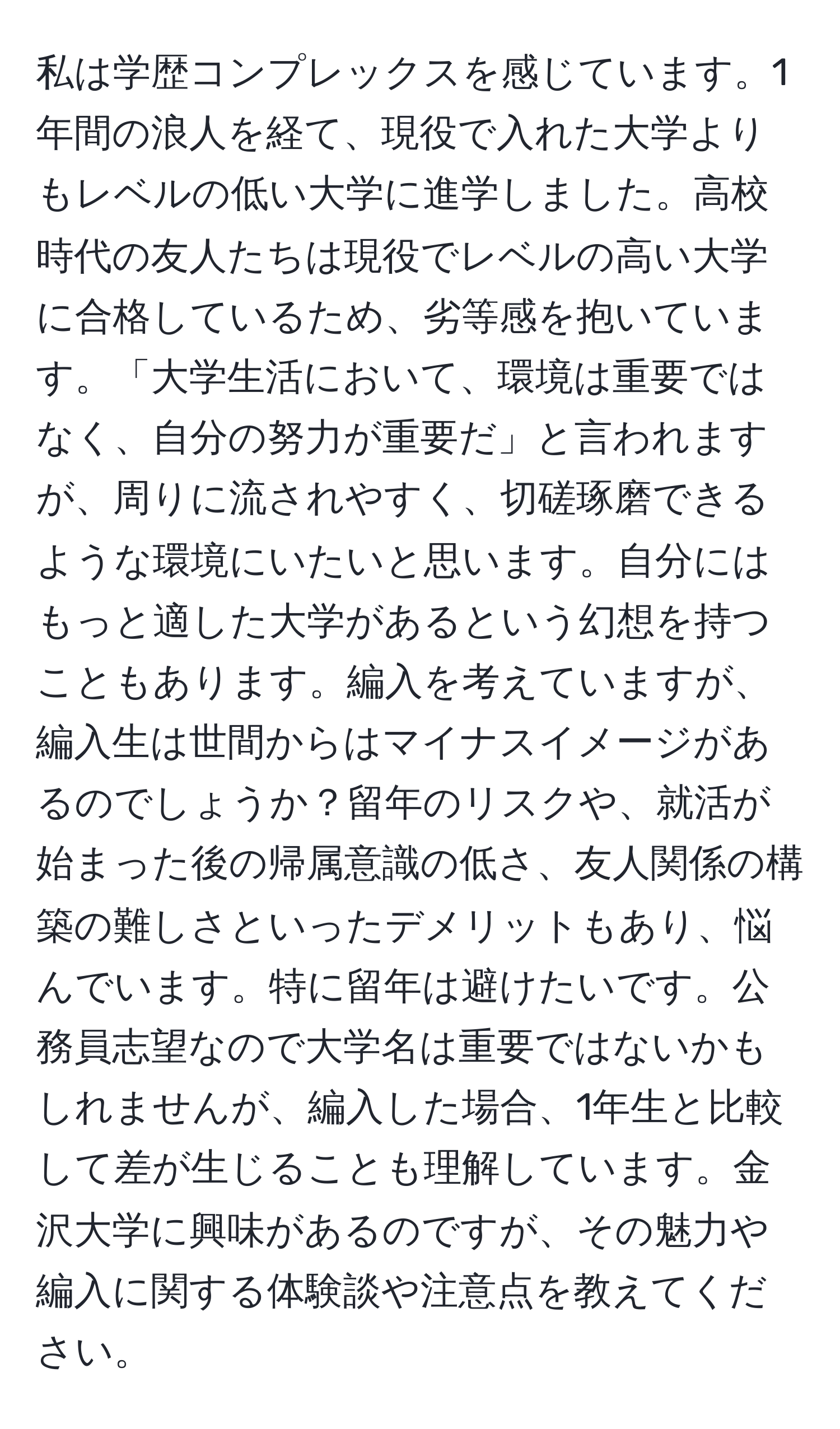 私は学歴コンプレックスを感じています。1年間の浪人を経て、現役で入れた大学よりもレベルの低い大学に進学しました。高校時代の友人たちは現役でレベルの高い大学に合格しているため、劣等感を抱いています。「大学生活において、環境は重要ではなく、自分の努力が重要だ」と言われますが、周りに流されやすく、切磋琢磨できるような環境にいたいと思います。自分にはもっと適した大学があるという幻想を持つこともあります。編入を考えていますが、編入生は世間からはマイナスイメージがあるのでしょうか？留年のリスクや、就活が始まった後の帰属意識の低さ、友人関係の構築の難しさといったデメリットもあり、悩んでいます。特に留年は避けたいです。公務員志望なので大学名は重要ではないかもしれませんが、編入した場合、1年生と比較して差が生じることも理解しています。金沢大学に興味があるのですが、その魅力や編入に関する体験談や注意点を教えてください。