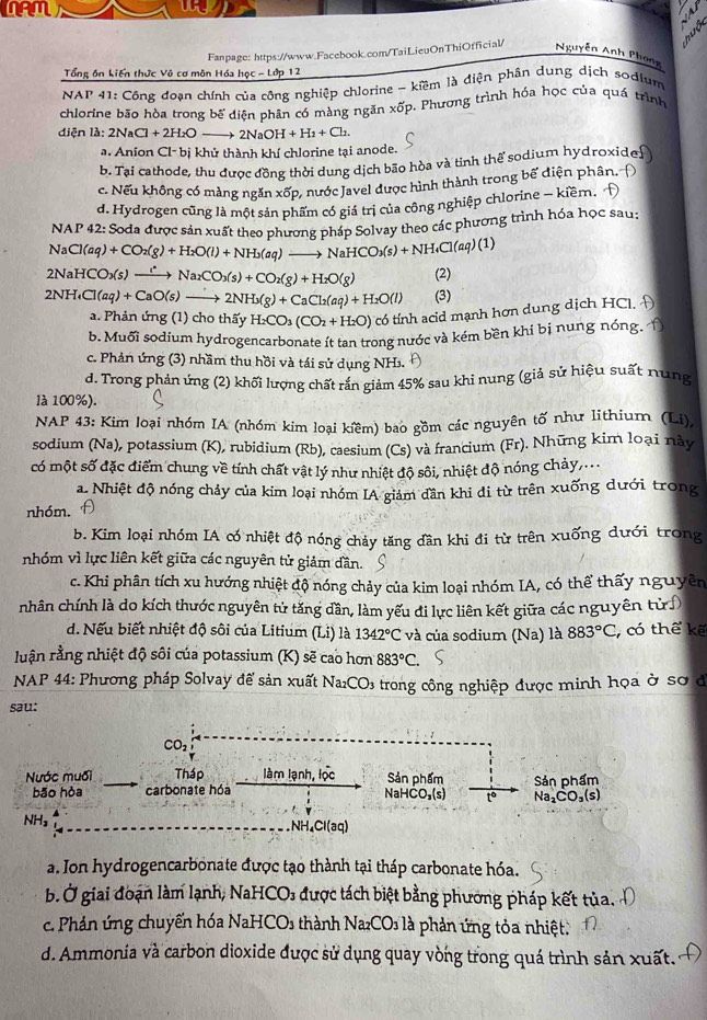 NAM
Tổng ôn kiến thức Vô cơ môn Hóa học - Lớp 12 Fanpage: https://www.Facebook.com/TaiLieuOnThiOfficial/ Nguyễn Anh Phong
NAP 41: Công đoạn chính của công nghiệp chlorine - kiềm là điện phân dung dịch sodium
chlorine bão hòa trong bế diện phân có màng ngăn xốp. Phương trình hóa học của quá trình
diện là: 2NaCl+2H_2O- 2NaOH+H_2+Cl_2.
a. Anion Cl-b khử thành khí chlorine tại anode.
b. Tại cathode, thu được đồng thời dung dịch bão hòa và tinh thể sodium hydroxidef
c. Nếu không có màng ngăn xdelta p 2 nước Javel được hình thành trong bế điện phân. Đ
d. Hydrogen cũng là một sản phẩm có giá trị của công nghiệp chlorine - kiềm. 
NAP 42: Soda được sản xuất theo phương pháp Solvav theo các phương trình hóa học sau:
V_2 Cl(aq)+CO_2(g)+H_2O(l)+NH_3(aq)to NaHCO_3(s)+NH_4Cl(aq)(1)
2 NaHCO_3(s) xrightarrow Na_2CO_3(s)+CO_2(g)+H_2O(g) (2)
2NH_4Cl(aq)+CaO(s)to 2NH_3(g)+CaCl_2(aq)+H_2O(l) (3)
a. Phản ứng (1) cho thấy H_2CO_3(CO_2+H_2O) có tính acid mạnh hơn dung dịch HCl, Đ
b. Muối sodium hydrogencarbonate ít tan trong nước và kém bền khi bị nung nóng.Ý
c. Phản ứng (3) nhầm thu hồi và tái sử dụng NH₃.
d. Trong phản ứng (2) khối lượng chất rắn giảm 45% sau khi nung (giả sử hiệu suất nung
là 100%).
NAP 43: Kim loại nhóm IA (nhóm kim loại kiềm) bao gồm các nguyên tố như lithium (Li),
sodium (Na), potassium (K), rubidium (Rb), caesium (Cs) và francium (Fr). Những kim loại này
có một số đặc điểm chung về tính chất vật lý như nhiệt độ sôi, nhiệt độ nóng chảy,...
a. Nhiệt độ nóng chảy của kim loại nhóm IA giảm dần khi di từ trên xuống dưới trong
nhóm. A
b. Kim loại nhóm IA có nhiệt độ nóng chảy tăng đần khi đi từ trên xuống dưới trong
nhóm vì lực liên kết giữa các nguyên tử giảm dần.
c. Khi phân tích xu hướng nhiệt độ nóng chảy của kim loại nhóm IA, có thể thấy nguyên
nhân chính là do kích thước nguyên tử tăng dần, làm yếu đi lực liên kết giữa các nguyên tử)
d. Nếu biết nhiệt độ sôi của Litium (Li) là 1342°C và của sodium (Na) là 883°C , có thế kế
luận rằng nhiệt độ sôi của potassium (K) sẽ cao hơn 883°C.
NAP 44: Phương pháp Solvay để sản xuất N. _2CO_3 - trong công nghiệp được minh họa ở sơ ở
sau:
CO_2
Nước muối  Tháp làm lạnh, lọc Sản phẩm Sản phẩm
bão hòa carbonate hóa
NaHCO_3(s) to Na_2CO_3(s)
NH₃
NH_4Cl(aq)
a. Ion hydrogencarbonate được tạo thành tại tháp carbonate hóa.
b. Ở giai đoạn làm lạnh, NaHCO₃ được tách biệt bằng phương pháp kết tủa. 
c. Phản ứng chuyến hóa NaHCOs thành Na_2CO_3 là phản ứng tỏa nhiệt.
d. Ammonia và carbon dioxide được sử dụng quay vòng trong quá trình sản xuất.