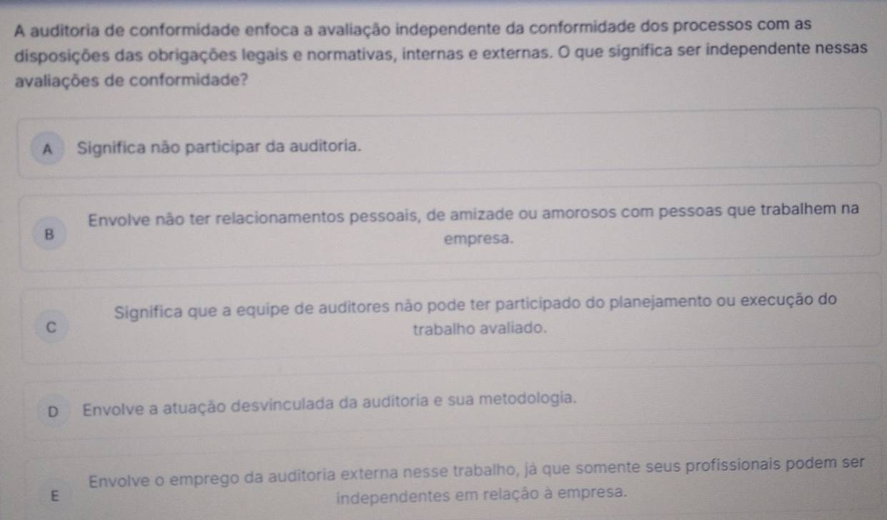 A auditoria de conformidade enfoca a avaliação independente da conformidade dos processos com as
disposições das obrigações legais e normativas, internas e externas. O que signífica ser independente nessas
avaliações de conformidade?
A Significa não participar da auditoria.
Envolve não ter relacionamentos pessoais, de amizade ou amorosos com pessoas que trabalhem na
B
empresa.
Significa que a equipe de auditores não pode ter participado do planejamento ou execução do
C
trabalho avaliado.
D Envolve a atuação desvinculada da auditoria e sua metodologia.
Envolve o emprego da auditoria externa nesse trabalho, já que somente seus profissionais podem ser
E independentes em relação à empresa.