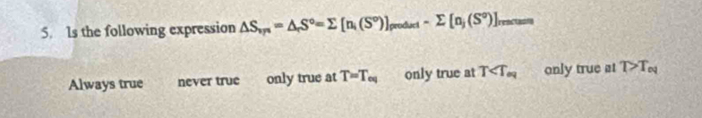 Is the following expression △ S_vp=△ _rS°=sumlimits [n_i(S°)]_produri-sumlimits [n_j(S°)]_rmstu
Always true never true only true at T=T_eq only true at T only true at T>T_eq