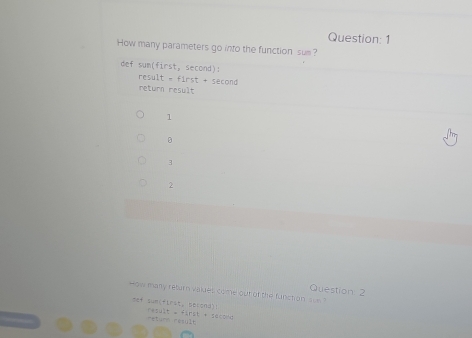 How many parameters go into the function sum? 
def sum(first, second): 
res ilt=first+sec on
return result 
1 
。 
3 
2 
Question: 2 
How many return valies come our of the function s 
eef sumifirst, berond)! Cow
6544t=41r51=10
return résult