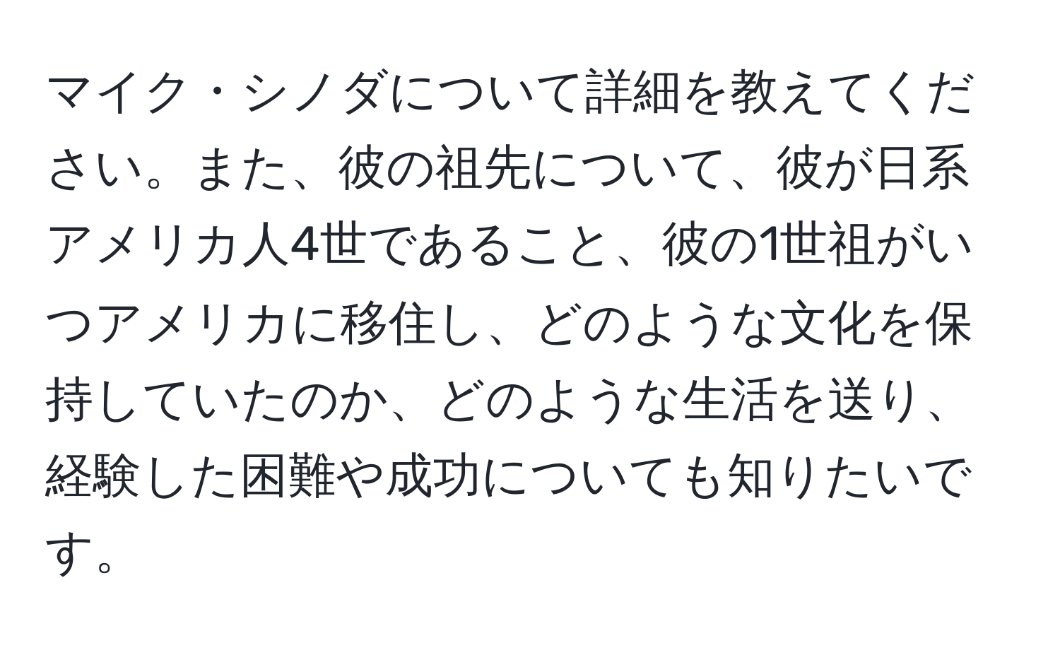 マイク・シノダについて詳細を教えてください。また、彼の祖先について、彼が日系アメリカ人4世であること、彼の1世祖がいつアメリカに移住し、どのような文化を保持していたのか、どのような生活を送り、経験した困難や成功についても知りたいです。