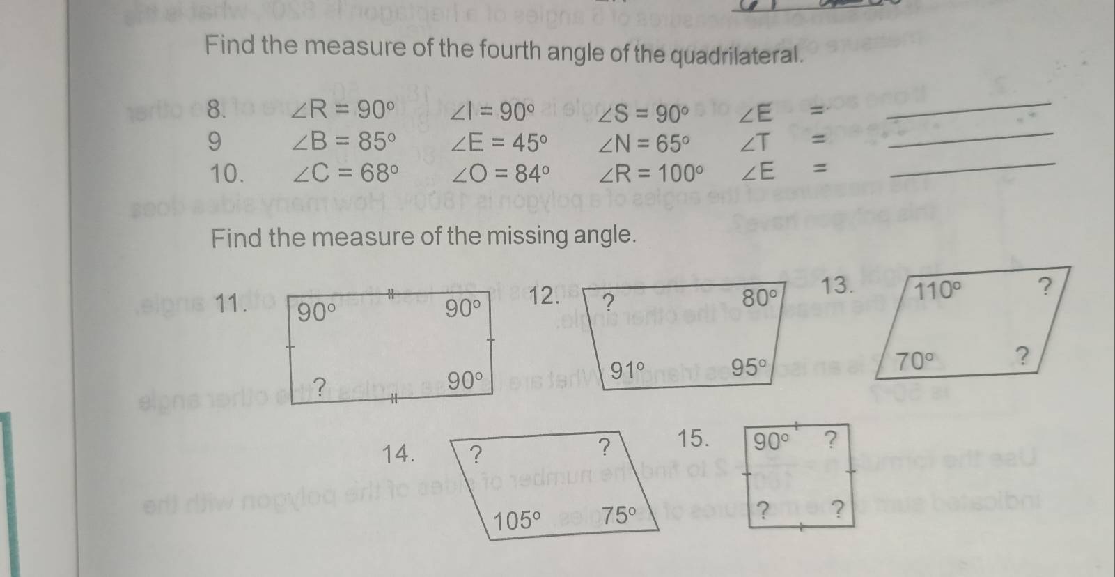 Find the measure of the fourth angle of the quadrilateral.
_
8. ∠ R=90° ∠ I=90° ∠ S=90° ∠ E =_
9 ∠ B=85° ∠ E=45° ∠ N=65° ∠ T =
10. ∠ C=68° ∠ O=84° ∠ R=100° ∠ E =
_
Find the measure of the missing angle.
11.12.13.
14.15.