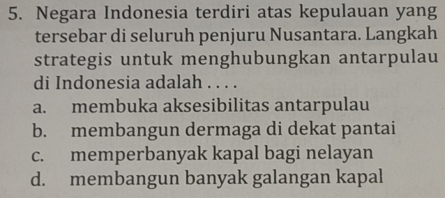 Negara Indonesia terdiri atas kepulauan yang
tersebar di seluruh penjuru Nusantara. Langkah
strategis untuk menghubungkan antarpulau
di Indonesia adalah . . . .
a. membuka aksesibilitas antarpulau
b. membangun dermaga di dekat pantai
c. memperbanyak kapal bagi nelayan
d. membangun banyak galangan kapal