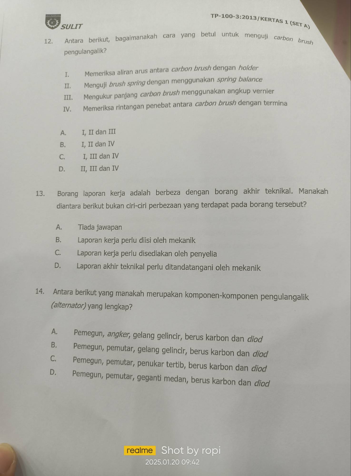 TP-100-3:2013 3/KERTAS 1 (SET A)
SULIT
12. Antara berikut, bagaimanakah cara yang betul untuk menguji carbon brush
pengulangalik?
I. Memeriksa aliran arus antara carbon brush dengan holder
II. Menguji brush spring dengan menggunakan spring balance
III. Mengukur panjang carbon brush menggunakan angkup vernier
IV. Memeriksa rintangan penebat antara carbon brush dengan termina
A. I, II dan III
B. I, II dan IV
C. I, III dan IV
D. II, III dan IV
13. Borang laporan kerja adalah berbeza dengan borang akhir teknikal. Manakah
diantara berikut bukan ciri-ciri perbezaan yang terdapat pada borang tersebut?
A. Tiada jawapan
B. Laporan kerja perlu diisi oleh mekanik
C. Laporan kerja perlu disediakan oleh penyelia
D. Laporan akhir teknikal perlu ditandatangani oleh mekanik
14. Antara berikut yang manakah merupakan komponen-komponen pengulangalik
(alternator) yang lengkap?
A. Pemegun, angker, gelang gelincir, berus karbon dan diod
B. Pemegun, pemutar, gelang gelincir, berus karbon dan diod
C. Pemegun, pemutar, penukar tertib, berus karbon dan diod
D. Pemegun, pemutar, geganti medan, berus karbon dan diod
realme Shot by ropi
2025.01.20 09:42