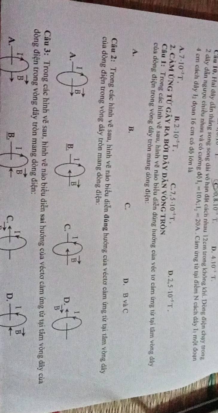 0,8.10^(-3)T. D. 4.10^(-3)T.
Cầu 10, Hai dây dẫn thắng song song dài vô hạn đặt cách nhau 12cm trong không khí. Dòng điện chạy trong
2 dây dẫn ngược chiều nhau và có cường ddelta I_1=10A;I_2=20A. Cầm ứng từ tại điểm N cách dây   một đoạn
4 cm cách dây I đọan 16 cm có độ lớn là
A. 7· 10^(-5)T. B. 2· 10^(-5)T. C. 7,5· 10^(-5)T.
D. 2,5· 10^(-5)T.
2. Cảm ứng từ gây ra bởi dây dản vòng tròn
Cầu 1: Trong các hình vẽ sau, hình về nào biểu diễn đúng hướng của véc tơ cảm ứng từ tại tâm vòng dây
của dòng điện trong vòng dây tròn mang dòng điện:
A.
B.
C.
D. B và C
Câu 2: Trong các hình vẽ sau, hình vẽ nào biểu diễn đúng hướng của véctơ cảm ứng từ tại tâm vòng dây
của dòng điện trong vòng dây tròn mang dòng điện:
1
D.
B
Câu 3: Trong các hình vẽ sau, hình vẽ nào biểu diễn sai hướng của véctơ cảm ứng từ tại tâm vòng đây của
đòng điện trong vòng dây tròn mang dòng điện:
B
D.