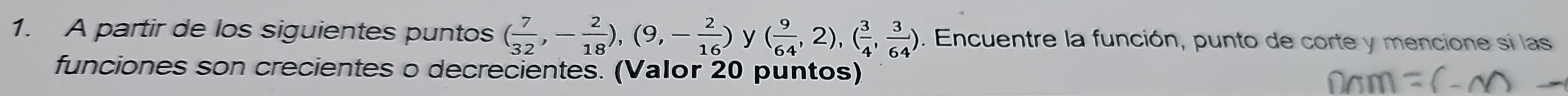 A partir de los siguientes puntos ( 7/32 ,- 2/18 ),(9,- 2/16 ) y ( 9/64 ,2), ( 3/4 , 3/64 ). Encuentre la función, punto de corte y mencione si las 
funciones son crecientes o decrecientes. (Valor 20 puntos)